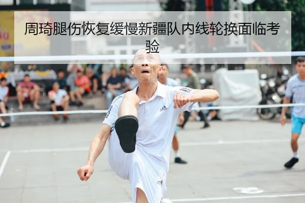 周琦腿伤恢复缓慢新疆队内线轮换面临考验