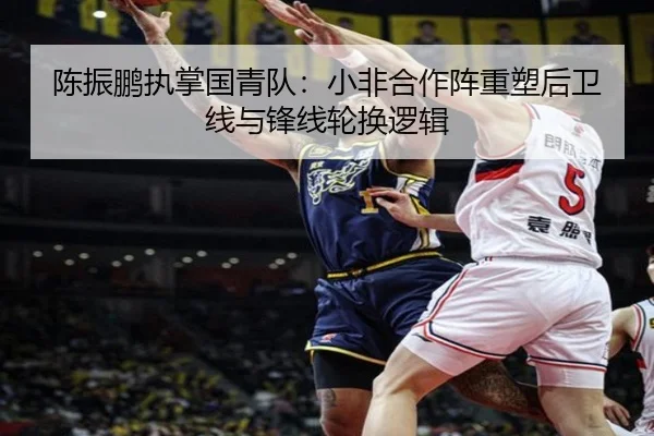 陈振鹏执掌国青队：小非合作阵重塑后卫线与锋线轮换逻辑